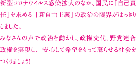 新型コロナウイルス感染拡大のなか、国民に「自己責任」を求める 「新自由主義」の政治の限界がはっきりしました。みなさんの声で政治を動かし、政権交代、野党連合政権を実現し、 安心して希望をもって暮らせる社会をつくりましょう！ 