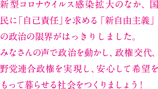 新型コロナウイルス感染拡大のなか、国民に「自己責任」を求める 「新自由主義」の政治の限界がはっきりしました。みなさんの声で政治を動かし、政権交代、野党連合政権を実現し、 安心して希望をもって暮らせる社会をつくりましょう！ 