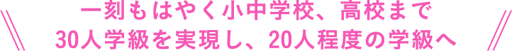 一刻もはやく小中学校、高校まで30人学級を実現し、20人程度の学級へ