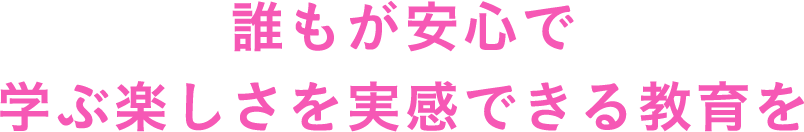 誰もが安心で学ぶ楽しさを実感できる教育を