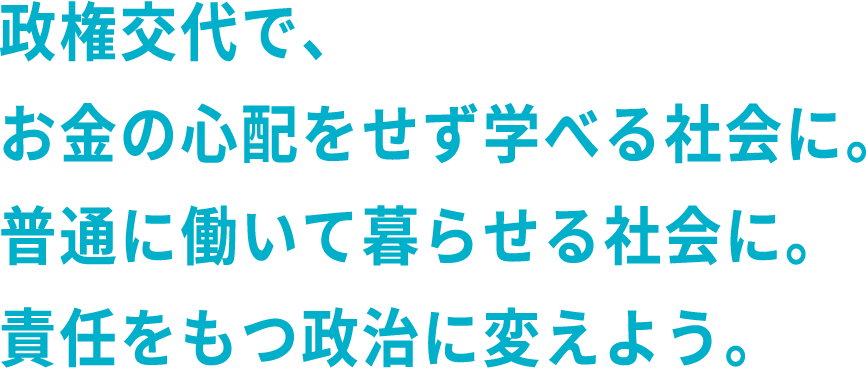 政権交代で、お金の心配をせず学べる社会に。普通に働いて暮らせる社会に。責任をもつ政治に変えよう。